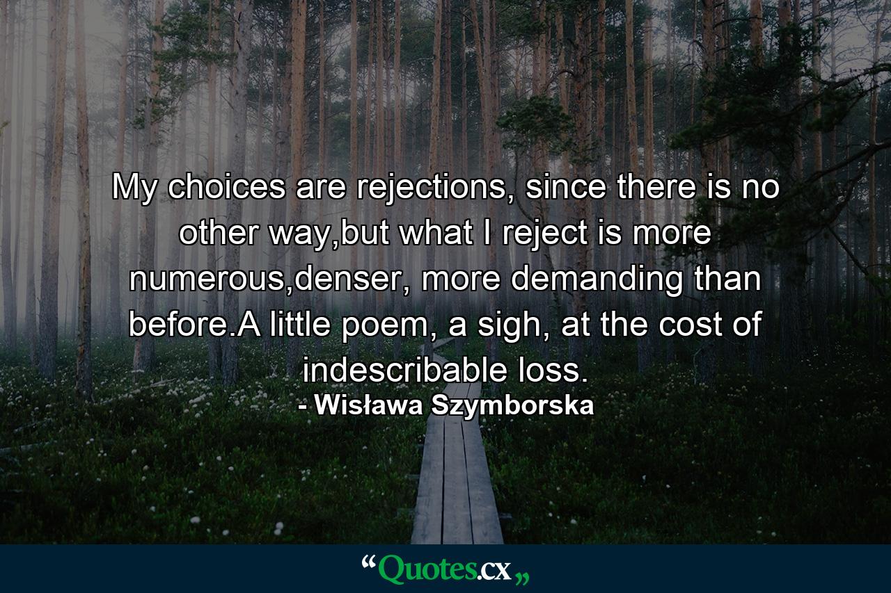 My choices are rejections, since there is no other way,but what I reject is more numerous,denser, more demanding than before.A little poem, a sigh, at the cost of indescribable loss. - Quote by Wisława Szymborska