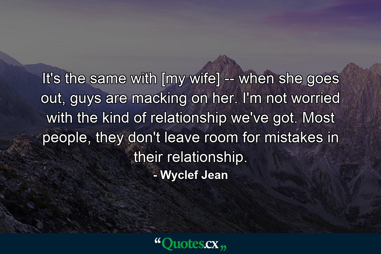 It's the same with [my wife] -- when she goes out, guys are macking on her. I'm not worried with the kind of relationship we've got. Most people, they don't leave room for mistakes in their relationship. - Quote by Wyclef Jean