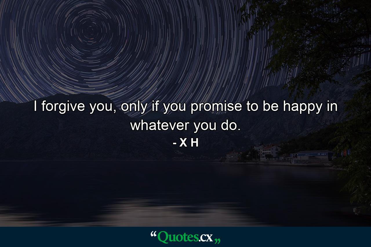 I forgive you, only if you promise to be happy in whatever you do. - Quote by X H