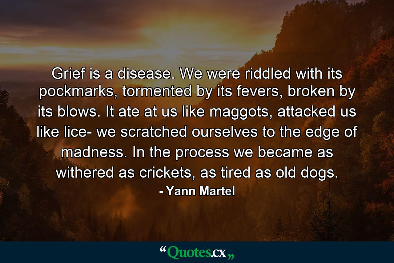 Grief is a disease. We were riddled with its pockmarks, tormented by its fevers, broken by its blows. It ate at us like maggots, attacked us like lice- we scratched ourselves to the edge of madness. In the process we became as withered as crickets, as tired as old dogs. - Quote by Yann Martel