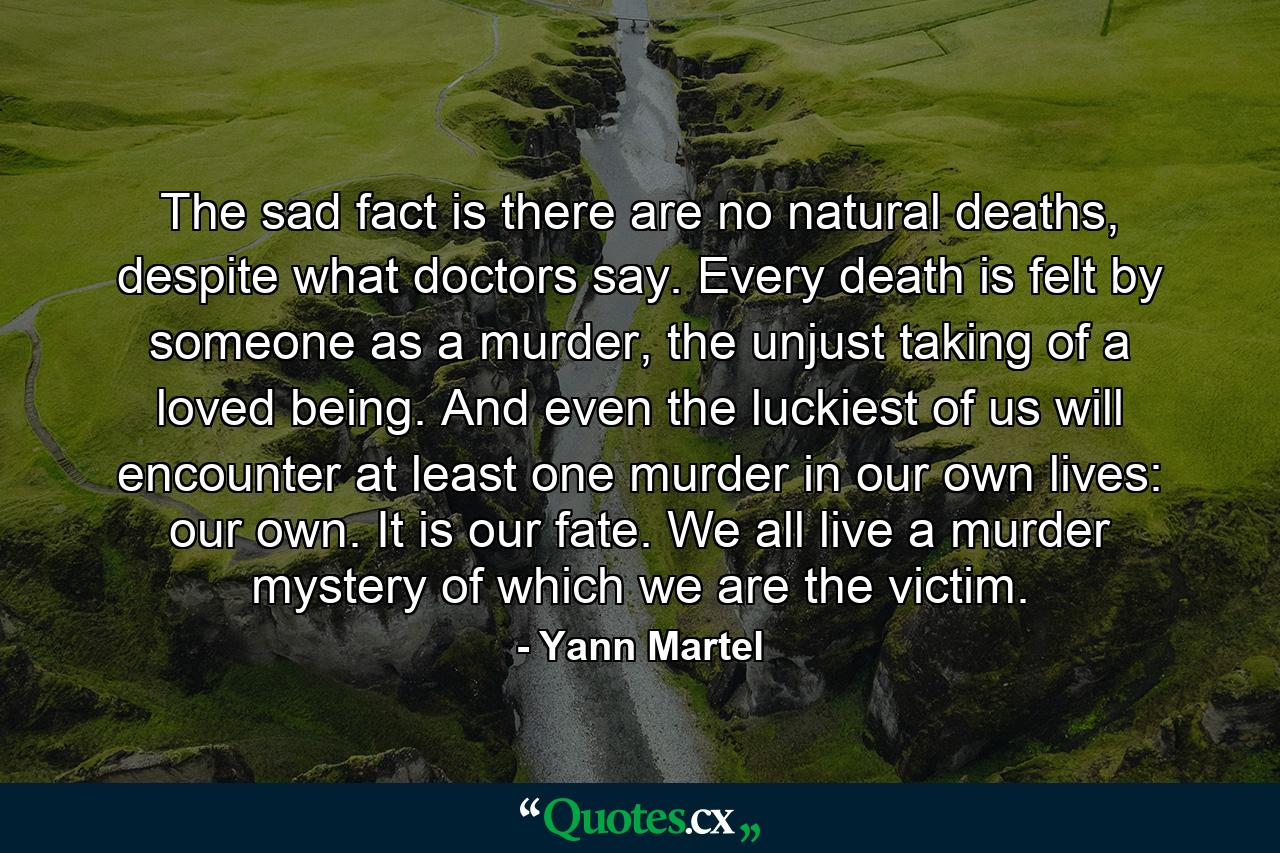 The sad fact is there are no natural deaths, despite what doctors say. Every death is felt by someone as a murder, the unjust taking of a loved being. And even the luckiest of us will encounter at least one murder in our own lives: our own. It is our fate. We all live a murder mystery of which we are the victim. - Quote by Yann Martel