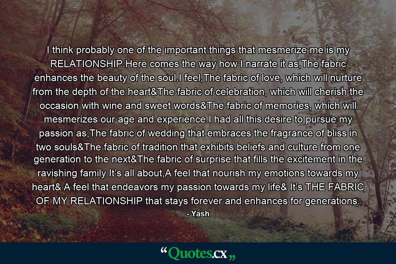 I think probably one of the important things that mesmerize me is my RELATIONSHIP.Here comes the way how I narrate it as,The fabric enhances the beauty of the soul.I feel,The fabric of love, which will nurture from the depth of the heart&The fabric of celebration, which will cherish the occasion with wine and sweet words&The fabric of memories, which will mesmerizes our age and experience.I had all this desire to pursue my passion as,The fabric of wedding that embraces the fragrance of bliss in two souls&The fabric of tradition that exhibits beliefs and culture from one generation to the next&The fabric of surprise that fills the excitement in the ravishing family.It’s all about,A feel that nourish my emotions towards my heart& A feel that endeavors my passion towards my life& It’s THE FABRIC OF MY RELATIONSHIP that stays forever and enhances for generations. - Quote by Yash