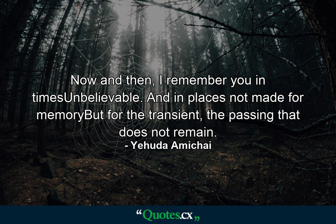 Now and then, I remember you in timesUnbelievable. And in places not made for memoryBut for the transient, the passing that does not remain. - Quote by Yehuda Amichai