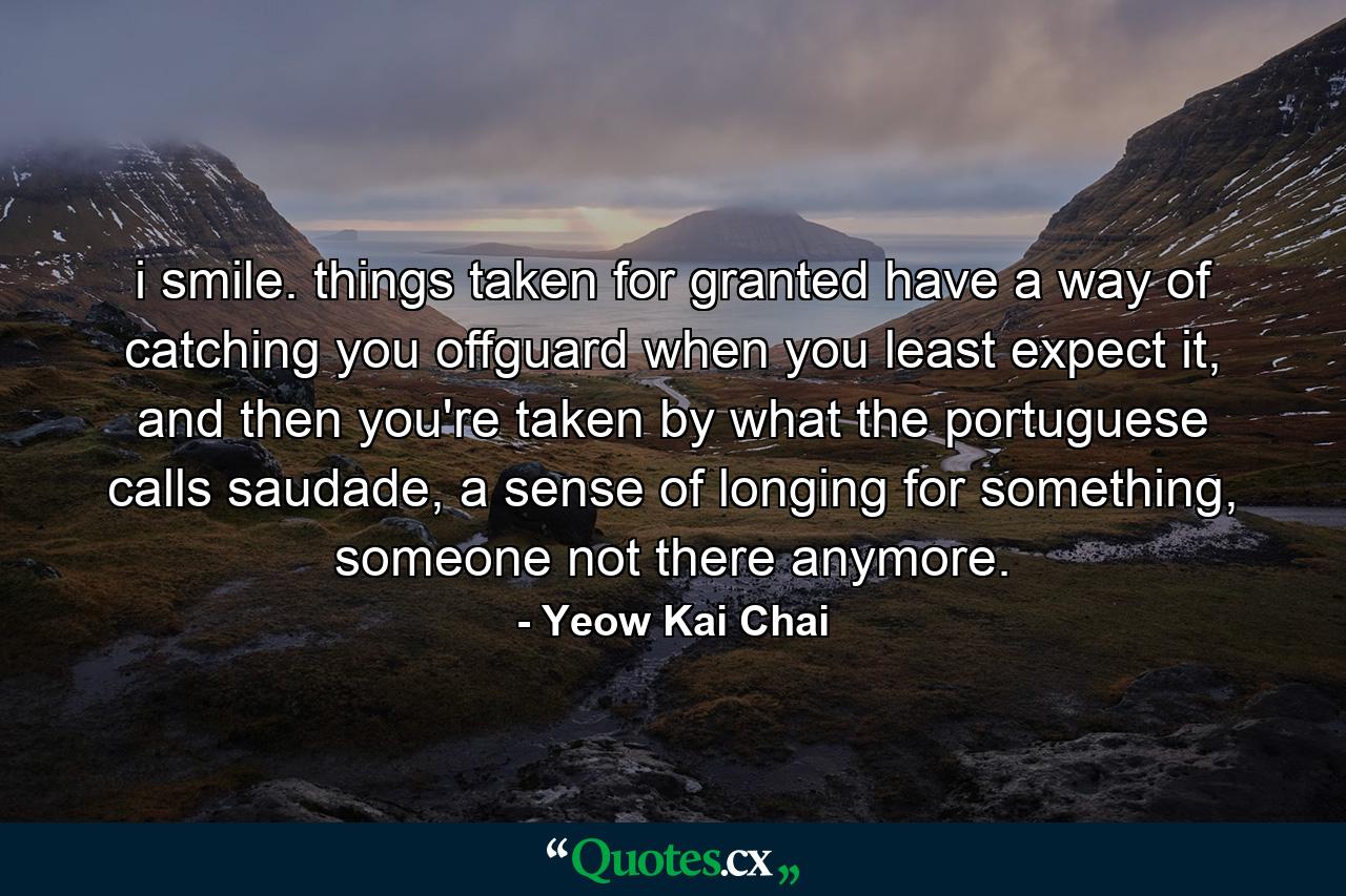 i smile. things taken for granted have a way of catching you offguard when you least expect it, and then you're taken by what the portuguese calls saudade, a sense of longing for something, someone not there anymore. - Quote by Yeow Kai Chai