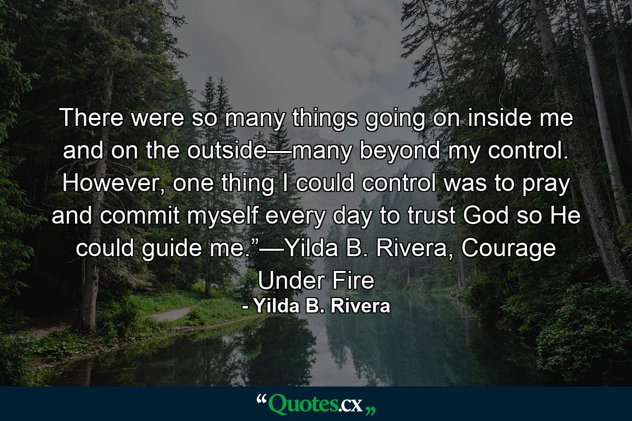 There were so many things going on inside me and on the outside—many beyond my control. However, one thing I could control was to pray and commit myself every day to trust God so He could guide me.”—Yilda B. Rivera, Courage Under Fire - Quote by Yilda B. Rivera