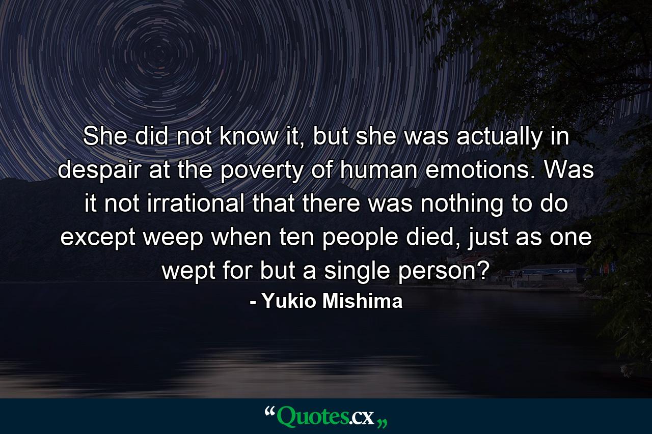 She did not know it, but she was actually in despair at the poverty of human emotions. Was it not irrational that there was nothing to do except weep when ten people died, just as one wept for but a single person? - Quote by Yukio Mishima