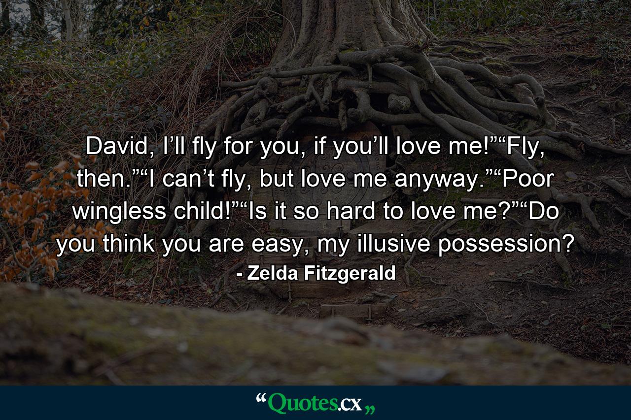 David, I’ll fly for you, if you’ll love me!”“Fly, then.”“I can’t fly, but love me anyway.”“Poor wingless child!”“Is it so hard to love me?”“Do you think you are easy, my illusive possession? - Quote by Zelda Fitzgerald