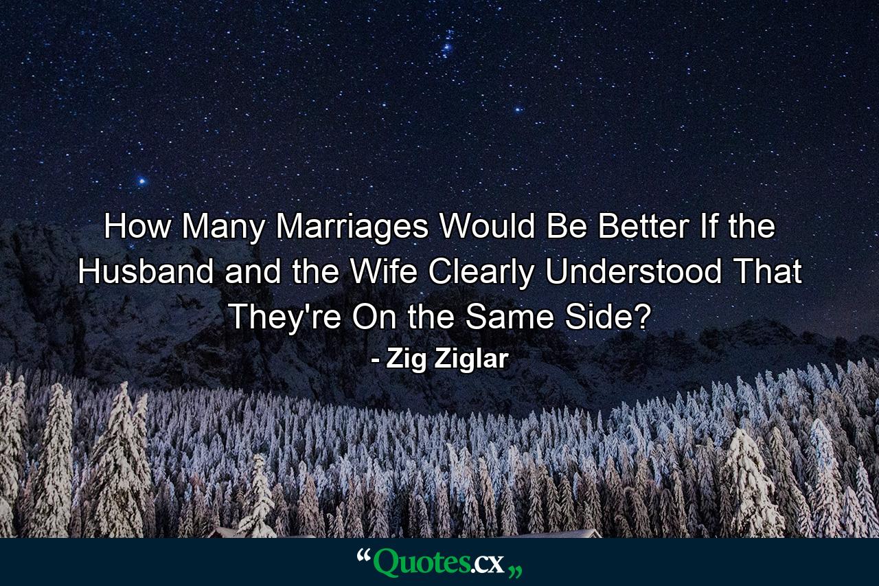 How Many Marriages Would Be Better If the Husband and the Wife Clearly Understood That They're On the Same Side? - Quote by Zig Ziglar