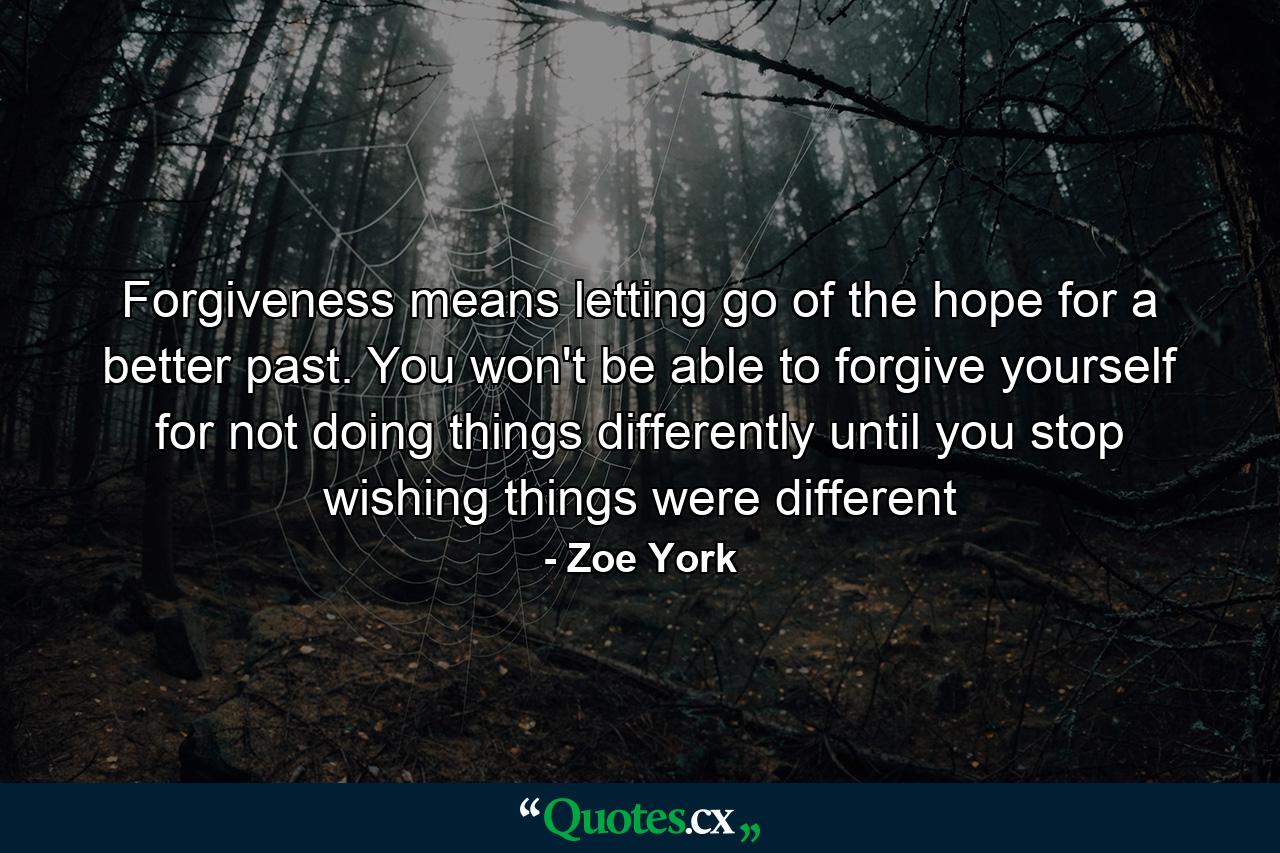 Forgiveness means letting go of the hope for a better past. You won't be able to forgive yourself for not doing things differently until you stop wishing things were different - Quote by Zoe York