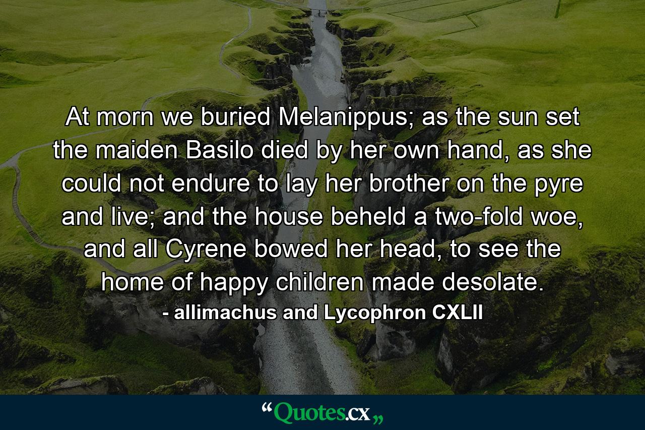 At morn we buried Melanippus; as the sun set the maiden Basilo died by her own hand, as she could not endure to lay her brother on the pyre and live; and the house beheld a two-fold woe, and all Cyrene bowed her head, to see the home of happy children made desolate. - Quote by allimachus and Lycophron CXLII