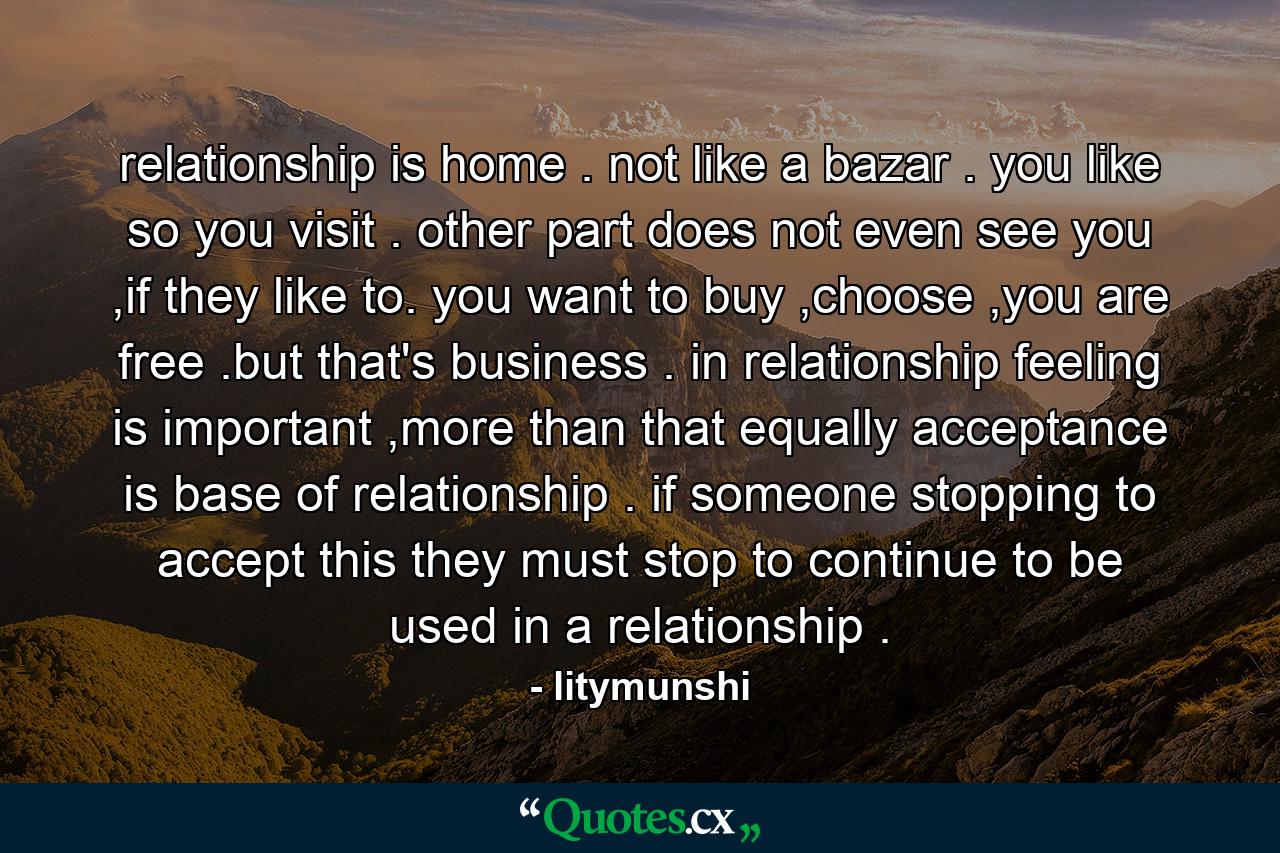 relationship is home . not like a bazar . you like so you visit . other part does not even see you ,if they like to. you want to buy ,choose ,you are free .but that's business . in relationship feeling is important ,more than that equally acceptance is base of relationship . if someone stopping to accept this they must stop to continue to be used in a relationship . - Quote by litymunshi