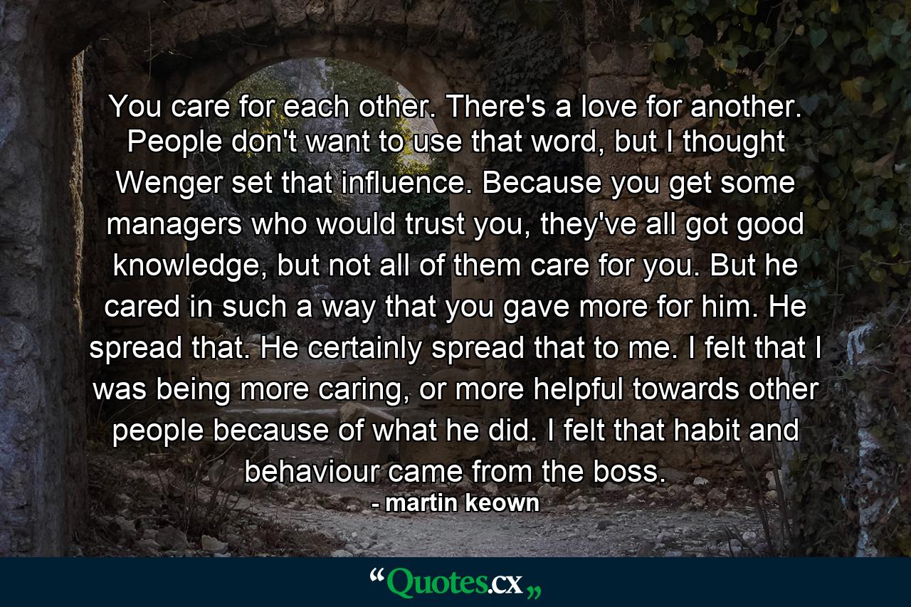 You care for each other. There's a love for another. People don't want to use that word, but I thought Wenger set that influence. Because you get some managers who would trust you, they've all got good knowledge, but not all of them care for you. But he cared in such a way that you gave more for him. He spread that. He certainly spread that to me. I felt that I was being more caring, or more helpful towards other people because of what he did. I felt that habit and behaviour came from the boss. - Quote by martin keown