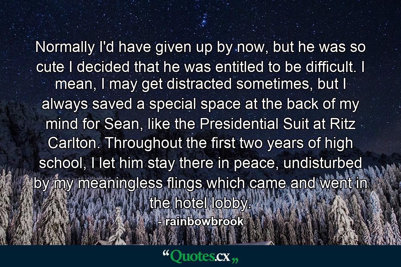 Normally I'd have given up by now, but he was so cute I decided that he was entitled to be difficult. I mean, I may get distracted sometimes, but I always saved a special space at the back of my mind for Sean, like the Presidential Suit at Ritz Carlton. Throughout the first two years of high school, I let him stay there in peace, undisturbed by my meaningless flings which came and went in the hotel lobby. - Quote by rainbowbrook