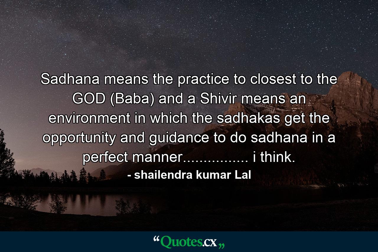 Sadhana means the practice to closest to the GOD (Baba) and a Shivir means an environment in which the sadhakas get the opportunity and guidance to do sadhana in a perfect manner................ i think. - Quote by shailendra kumar Lal