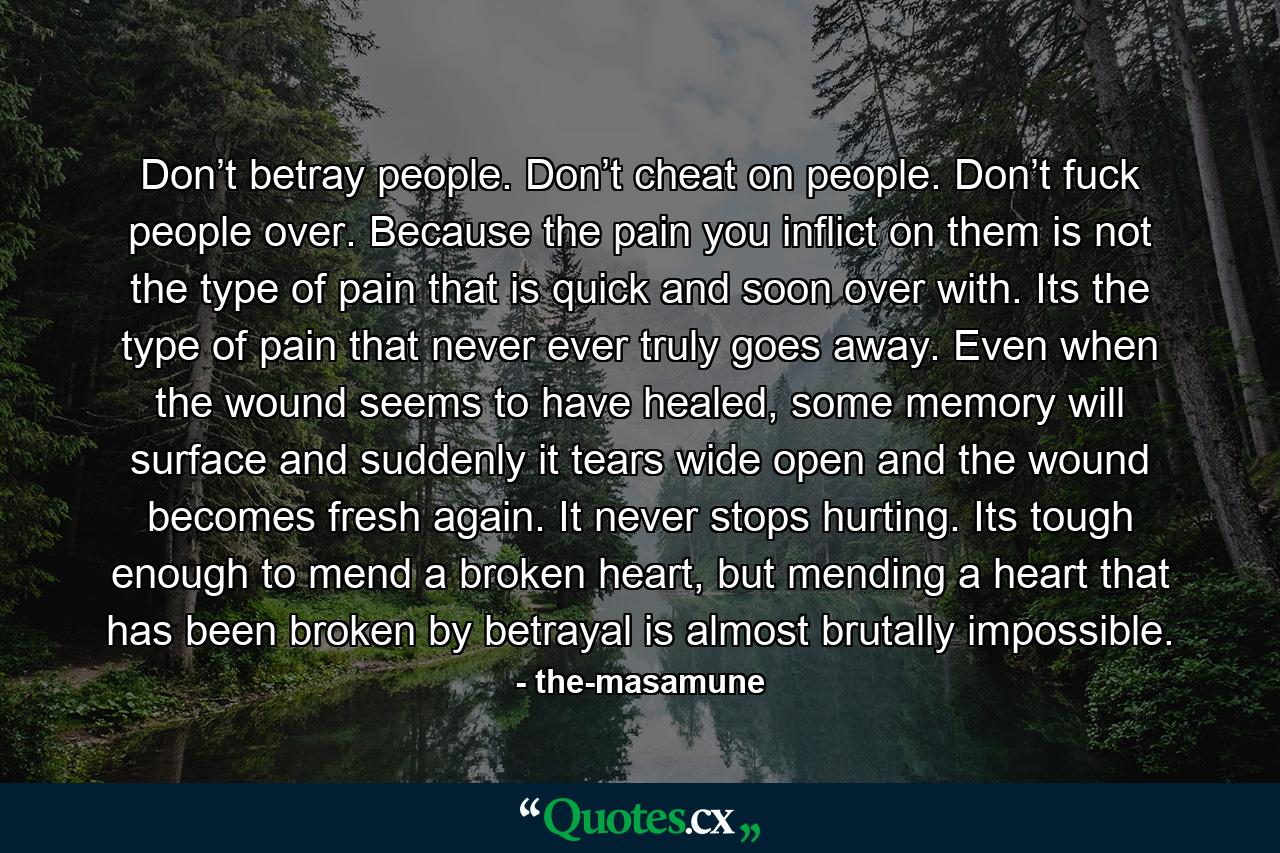 Don’t betray people. Don’t cheat on people. Don’t fuck people over. Because the pain you inflict on them is not the type of pain that is quick and soon over with. Its the type of pain that never ever truly goes away. Even when the wound seems to have healed, some memory will surface and suddenly it tears wide open and the wound becomes fresh again. It never stops hurting. Its tough enough to mend a broken heart, but mending a heart that has been broken by betrayal is almost brutally impossible. - Quote by the-masamune