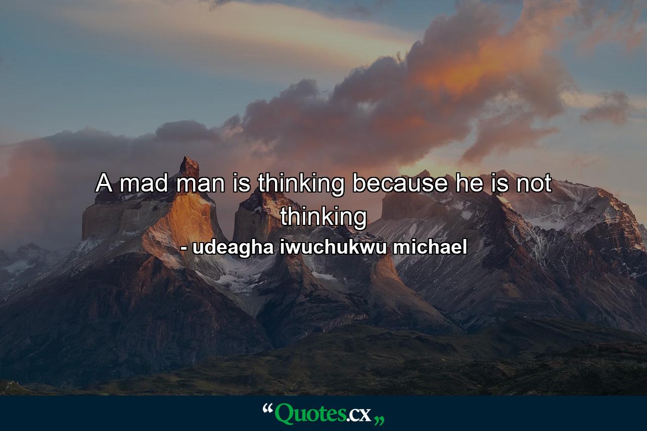 A mad man is thinking because he is not thinking - Quote by udeagha iwuchukwu michael