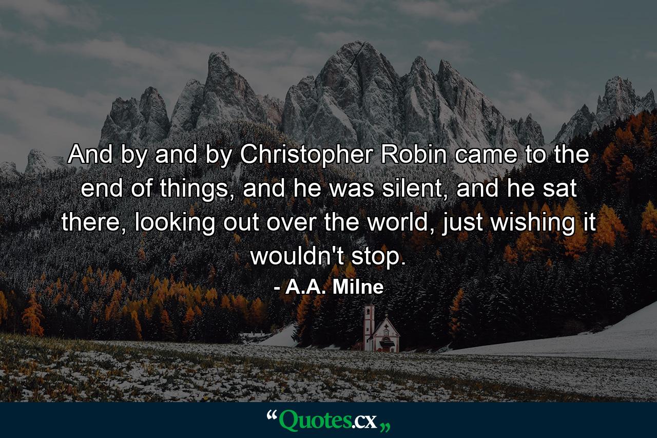 And by and by Christopher Robin came to the end of things, and he was silent, and he sat there, looking out over the world, just wishing it wouldn't stop. - Quote by A.A. Milne