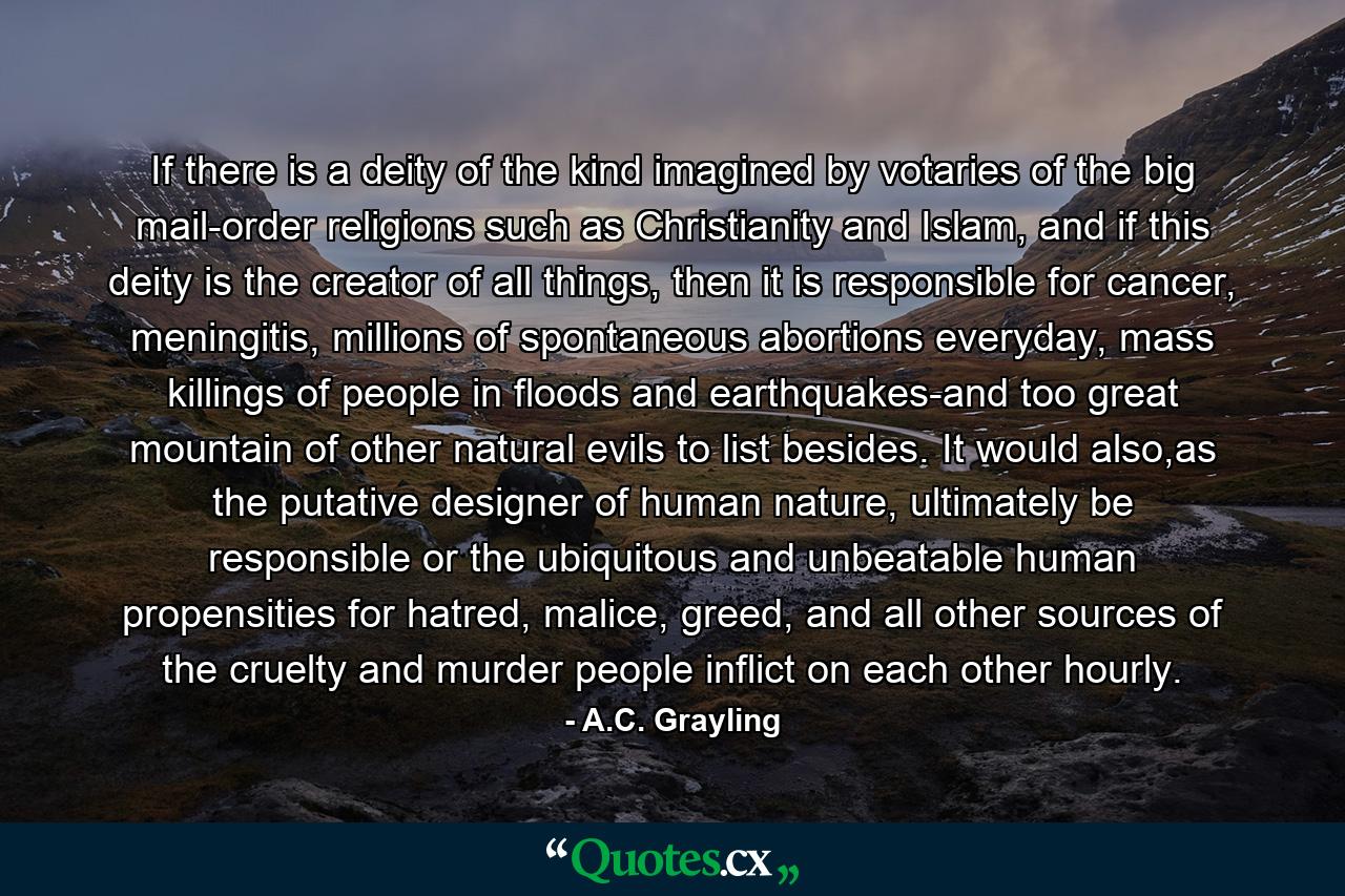 If there is a deity of the kind imagined by votaries of the big mail-order religions such as Christianity and Islam, and if this deity is the creator of all things, then it is responsible for cancer, meningitis, millions of spontaneous abortions everyday, mass killings of people in floods and earthquakes-and too great mountain of other natural evils to list besides. It would also,as the putative designer of human nature, ultimately be responsible or the ubiquitous and unbeatable human propensities for hatred, malice, greed, and all other sources of the cruelty and murder people inflict on each other hourly. - Quote by A.C. Grayling