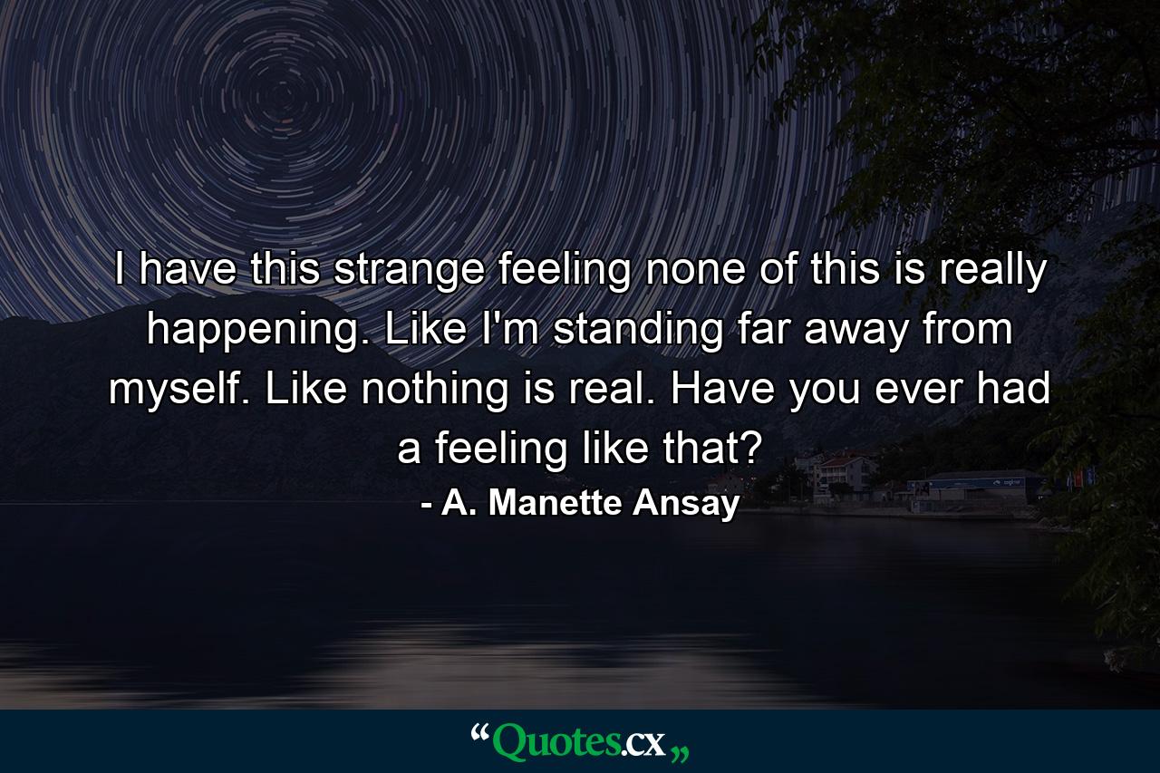 I have this strange feeling none of this is really happening. Like I'm standing far away from myself. Like nothing is real. Have you ever had a feeling like that? - Quote by A. Manette Ansay