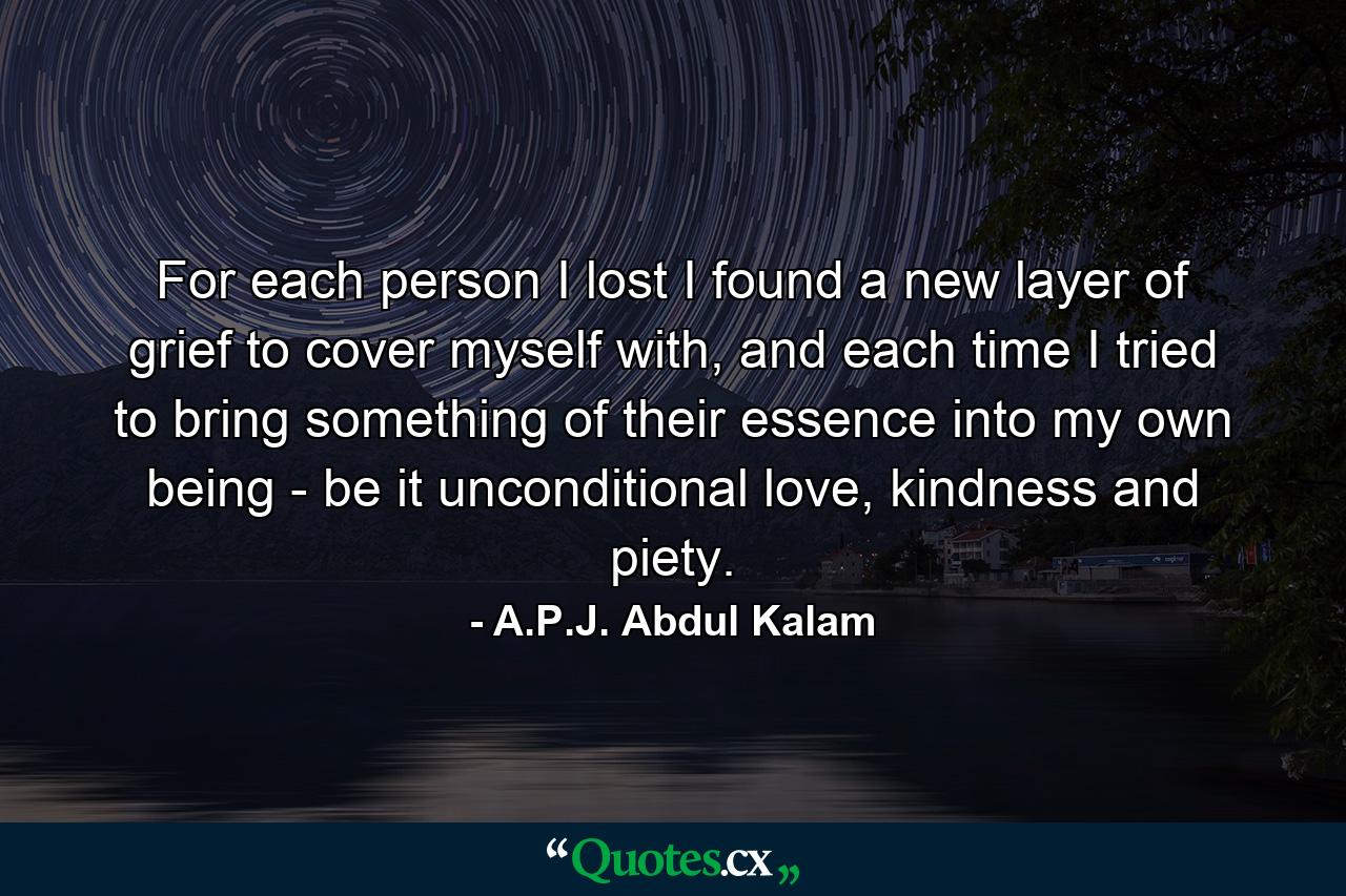 For each person I lost I found a new layer of grief to cover myself with, and each time I tried to bring something of their essence into my own being - be it unconditional love, kindness and piety. - Quote by A.P.J. Abdul Kalam