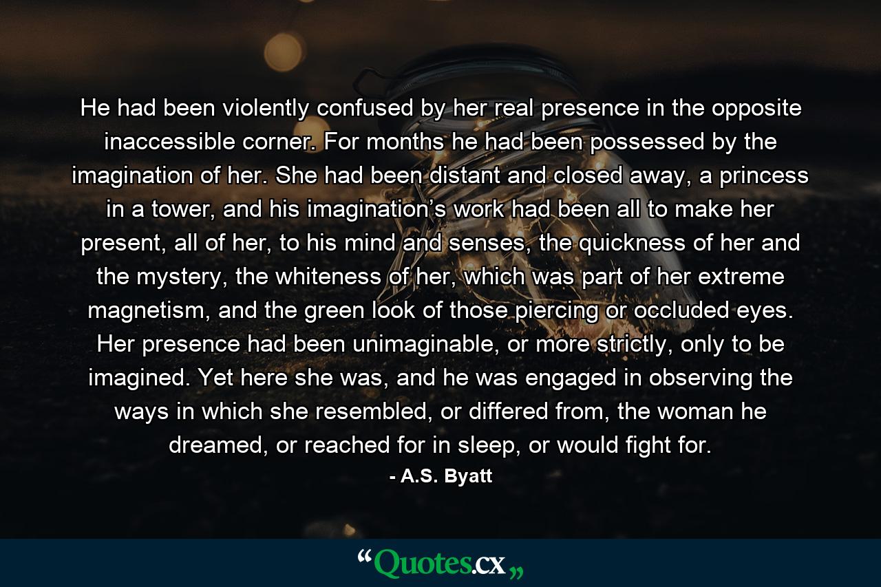 He had been violently confused by her real presence in the opposite inaccessible corner. For months he had been possessed by the imagination of her. She had been distant and closed away, a princess in a tower, and his imagination’s work had been all to make her present, all of her, to his mind and senses, the quickness of her and the mystery, the whiteness of her, which was part of her extreme magnetism, and the green look of those piercing or occluded eyes. Her presence had been unimaginable, or more strictly, only to be imagined. Yet here she was, and he was engaged in observing the ways in which she resembled, or differed from, the woman he dreamed, or reached for in sleep, or would fight for. - Quote by A.S. Byatt