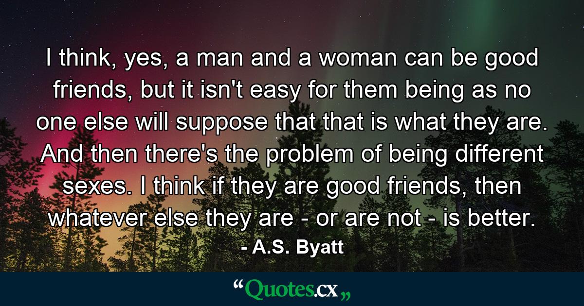 I think, yes, a man and a woman can be good friends, but it isn't easy for them being as no one else will suppose that that is what they are. And then there's the problem of being different sexes. I think if they are good friends, then whatever else they are - or are not - is better. - Quote by A.S. Byatt