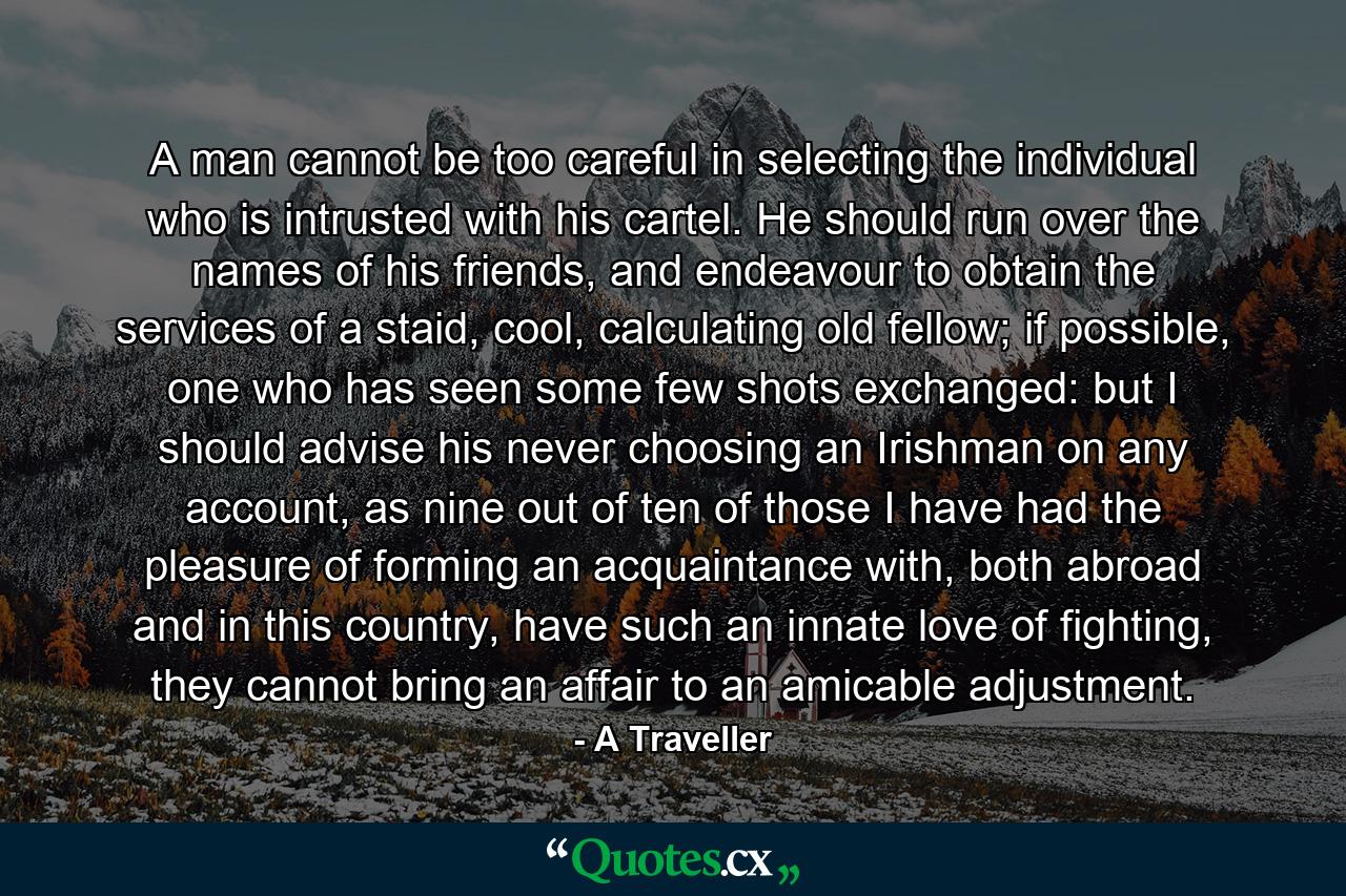 A man cannot be too careful in selecting the individual who is intrusted with his cartel. He should run over the names of his friends, and endeavour to obtain the services of a staid, cool, calculating old fellow; if possible, one who has seen some few shots exchanged: but I should advise his never choosing an Irishman on any account, as nine out of ten of those I have had the pleasure of forming an acquaintance with, both abroad and in this country, have such an innate love of fighting, they cannot bring an affair to an amicable adjustment. - Quote by A Traveller