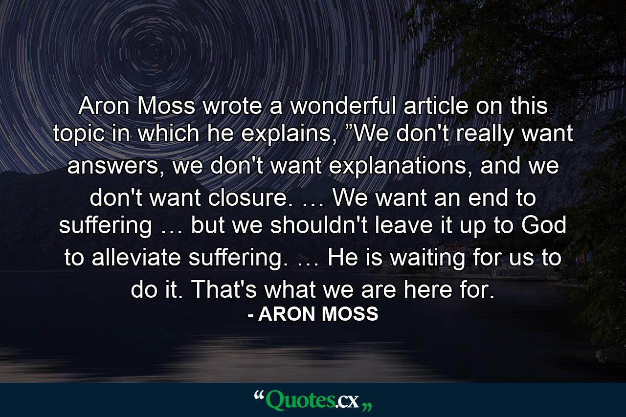 Aron Moss wrote a wonderful article on this topic in which he explains, ”We don't really want answers, we don't want explanations, and we don't want closure. … We want an end to suffering … but we shouldn't leave it up to God to alleviate suffering. … He is waiting for us to do it. That's what we are here for. - Quote by ARON MOSS