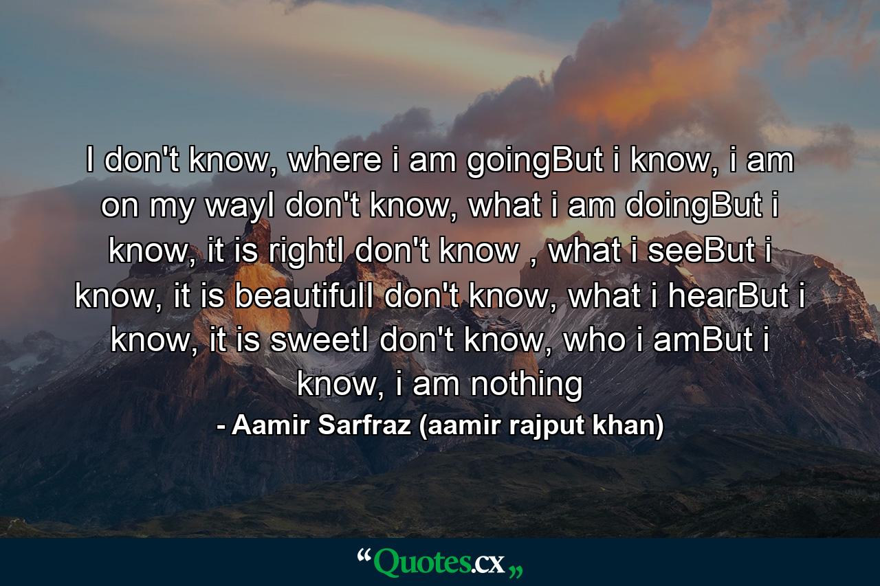 I don't know, where i am goingBut i know, i am on my wayI don't know, what i am doingBut i know, it is rightI don't know , what i seeBut i know, it is beautifulI don't know, what i hearBut i know, it is sweetI don't know, who i amBut i know, i am nothing - Quote by Aamir Sarfraz (aamir rajput khan)