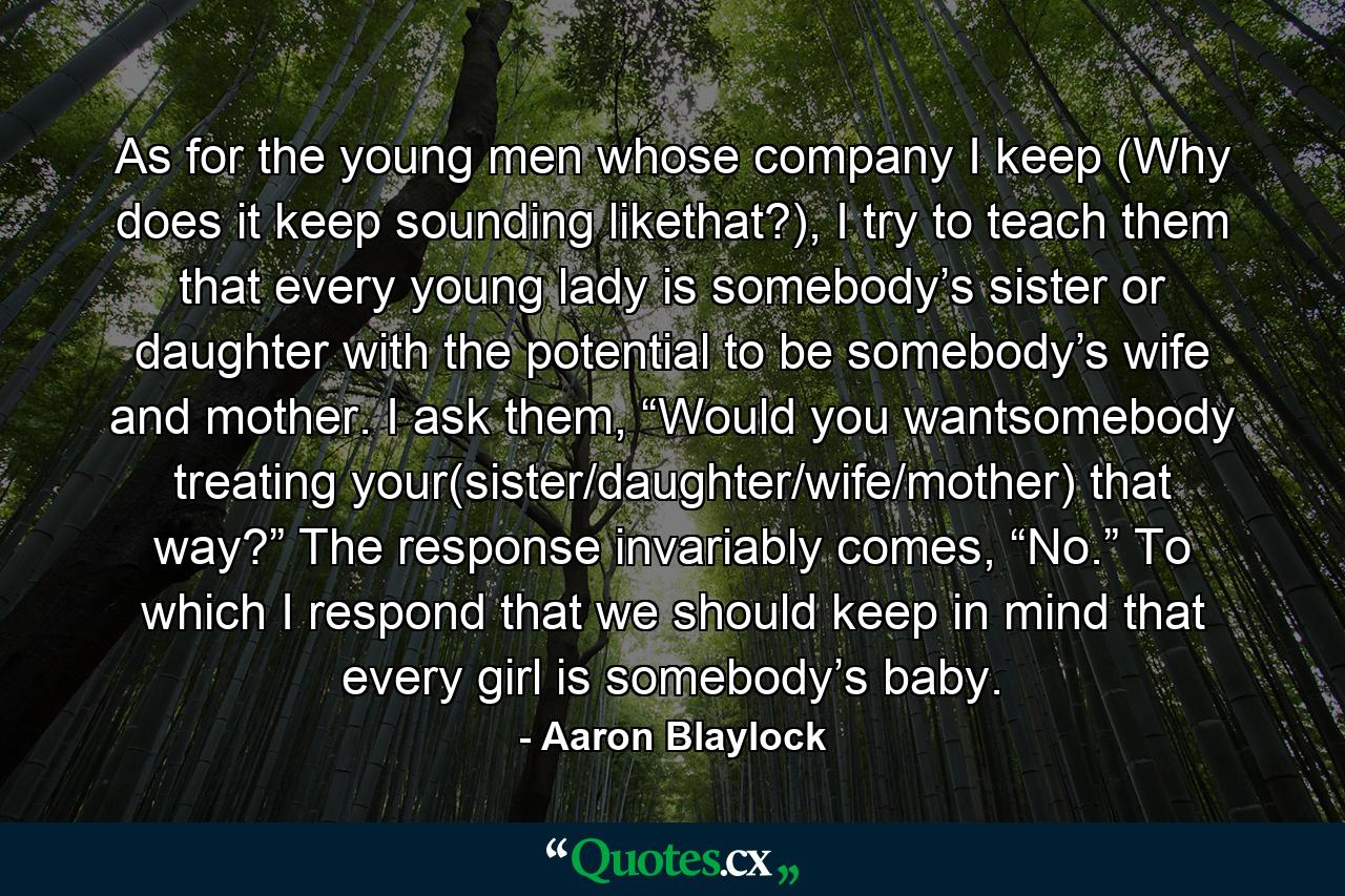 As for the young men whose company I keep (Why does it keep sounding likethat?), I try to teach them that every young lady is somebody’s sister or daughter with the potential to be somebody’s wife and mother. I ask them, “Would you wantsomebody treating your(sister/daughter/wife/mother) that way?” The response invariably comes, “No.” To which I respond that we should keep in mind that every girl is somebody’s baby. - Quote by Aaron Blaylock