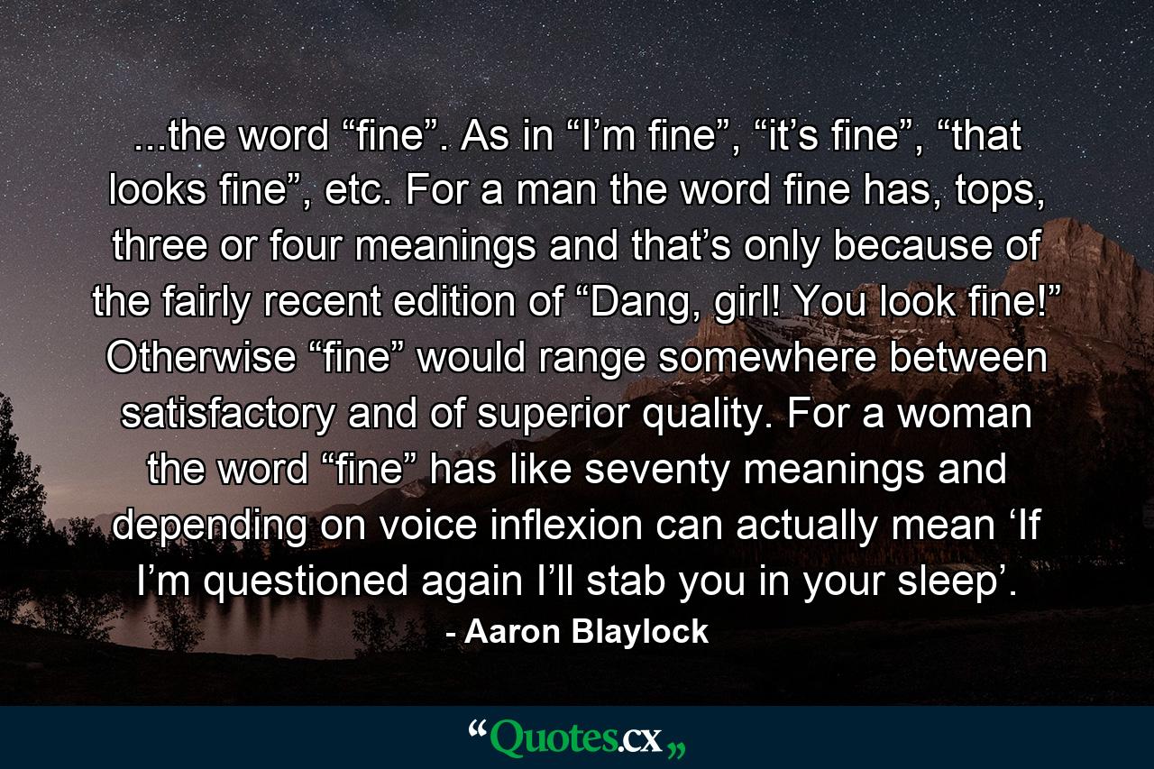 ...the word “fine”. As in “I’m fine”, “it’s fine”, “that looks fine”, etc. For a man the word fine has, tops, three or four meanings and that’s only because of the fairly recent edition of “Dang, girl! You look fine!” Otherwise “fine” would range somewhere between satisfactory and of superior quality. For a woman the word “fine” has like seventy meanings and depending on voice inflexion can actually mean ‘If I’m questioned again I’ll stab you in your sleep’. - Quote by Aaron Blaylock