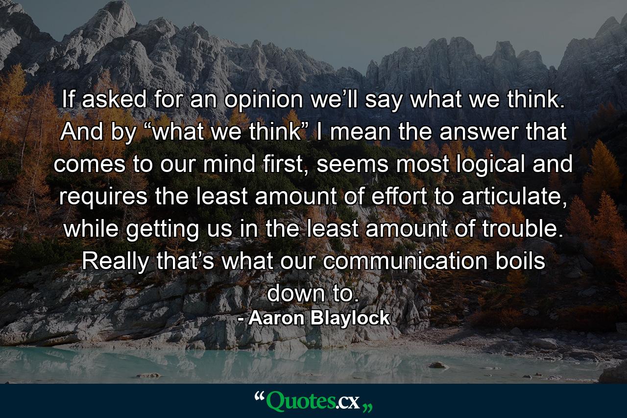 If asked for an opinion we’ll say what we think. And by “what we think” I mean the answer that comes to our mind first, seems most logical and requires the least amount of effort to articulate, while getting us in the least amount of trouble. Really that’s what our communication boils down to. - Quote by Aaron Blaylock