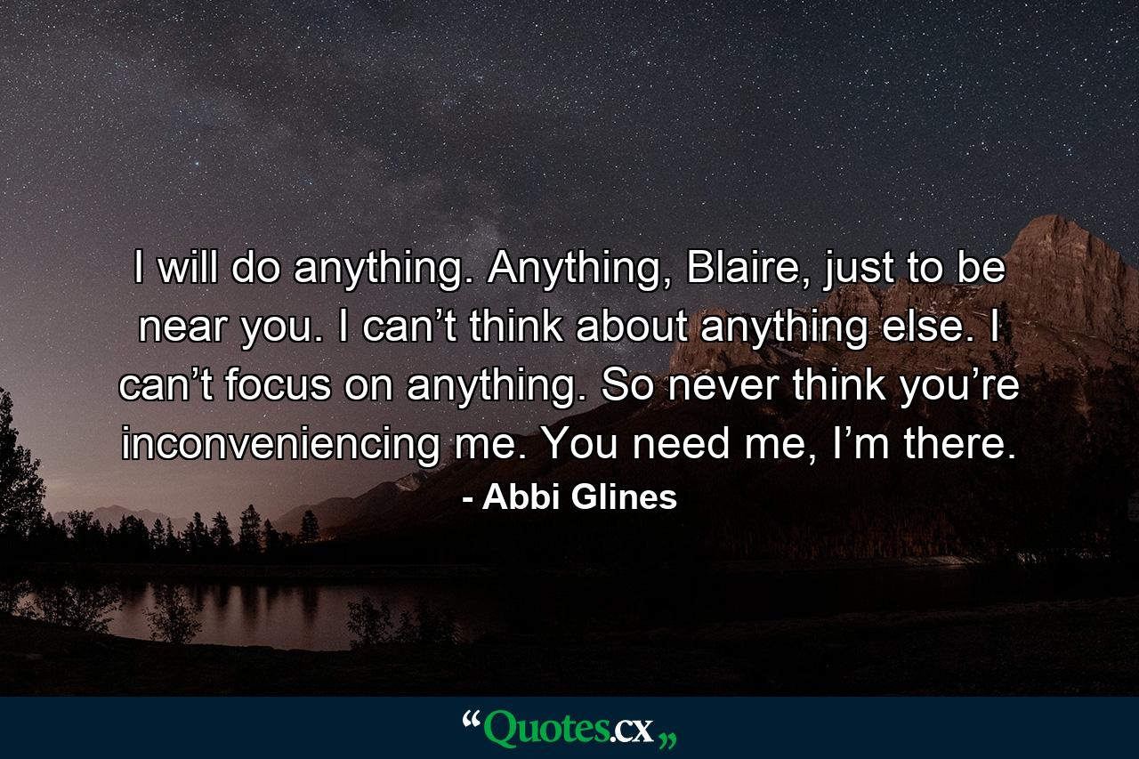 I will do anything. Anything, Blaire, just to be near you. I can’t think about anything else. I can’t focus on anything. So never think you’re inconveniencing me. You need me, I’m there. - Quote by Abbi Glines