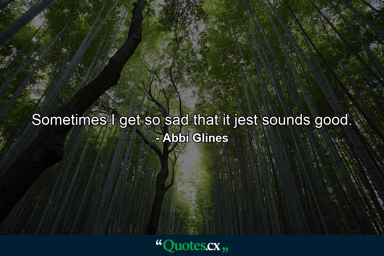 Sometimes I get so sad that it jest sounds good. - Quote by Abbi Glines