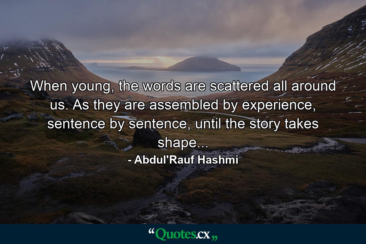 When young, the words are scattered all around us. As they are assembled by experience, sentence by sentence, until the story takes shape... - Quote by Abdul'Rauf Hashmi