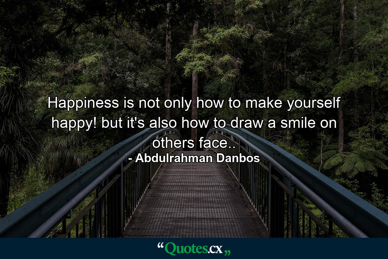 Happiness is not only how to make yourself happy! but it's also how to draw a smile on others face.. - Quote by Abdulrahman Danbos