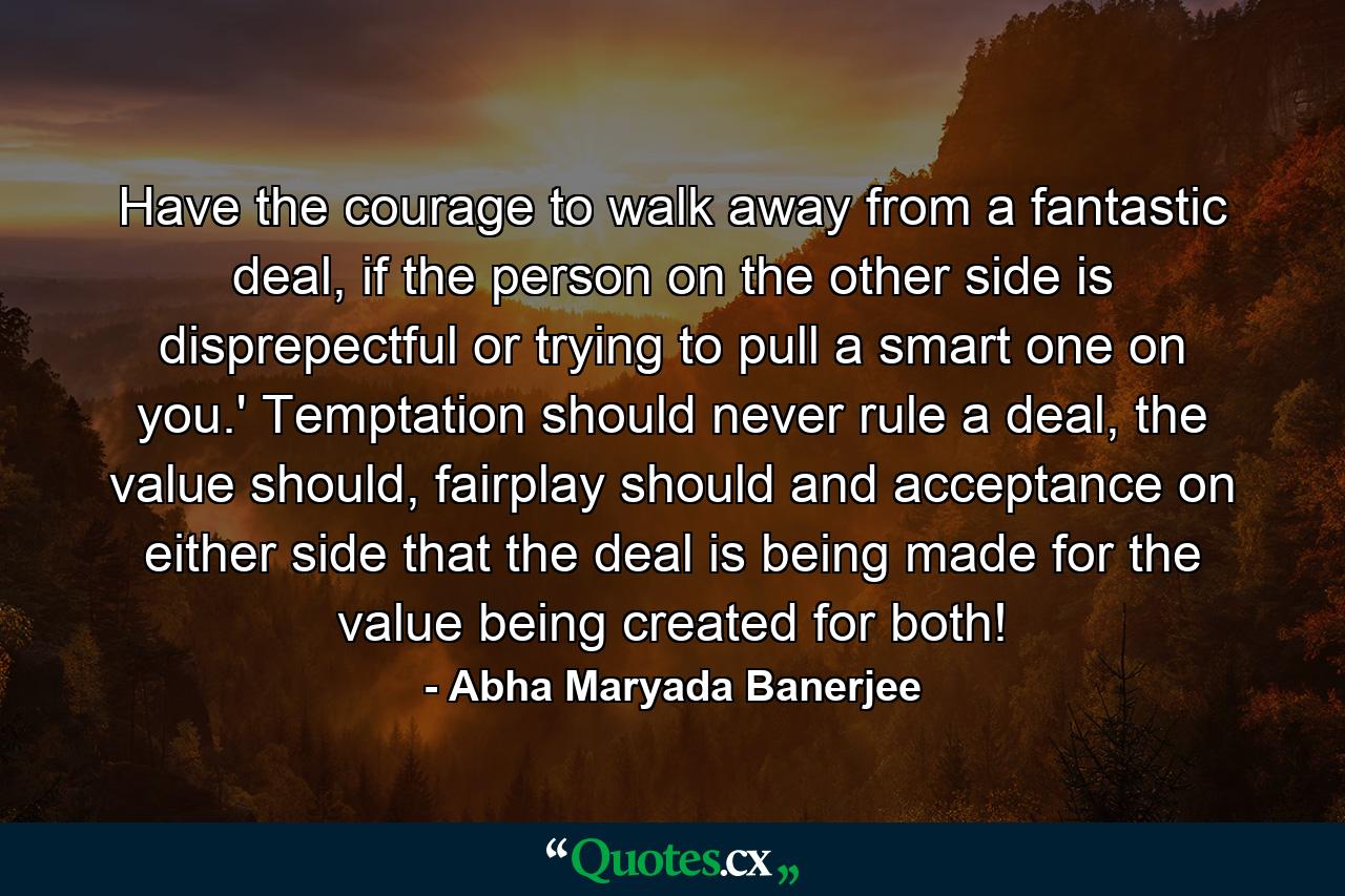 Have the courage to walk away from a fantastic deal, if the person on the other side is disprepectful or trying to pull a smart one on you.' Temptation should never rule a deal, the value should, fairplay should and acceptance on either side that the deal is being made for the value being created for both! - Quote by Abha Maryada Banerjee