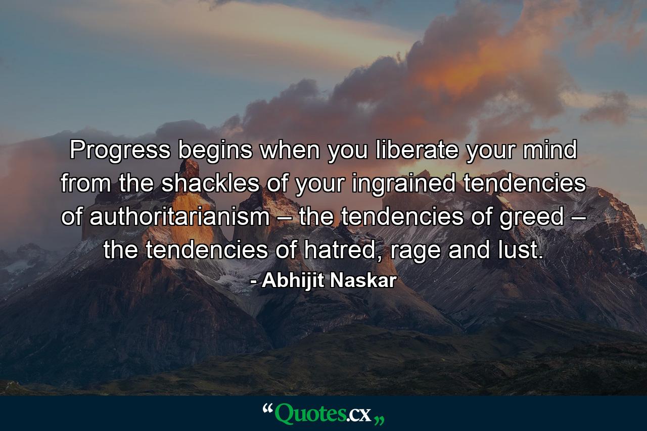 Progress begins when you liberate your mind from the shackles of your ingrained tendencies of authoritarianism – the tendencies of greed – the tendencies of hatred, rage and lust. - Quote by Abhijit Naskar