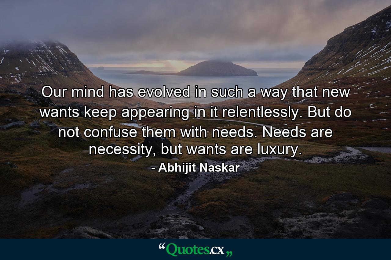 Our mind has evolved in such a way that new wants keep appearing in it relentlessly. But do not confuse them with needs. Needs are necessity, but wants are luxury. - Quote by Abhijit Naskar