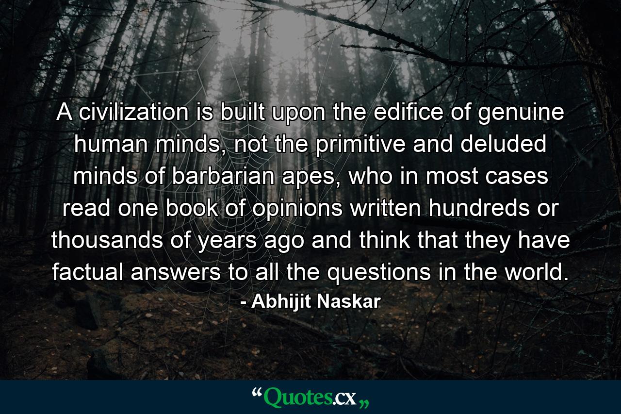 A civilization is built upon the edifice of genuine human minds, not the primitive and deluded minds of barbarian apes, who in most cases read one book of opinions written hundreds or thousands of years ago and think that they have factual answers to all the questions in the world. - Quote by Abhijit Naskar