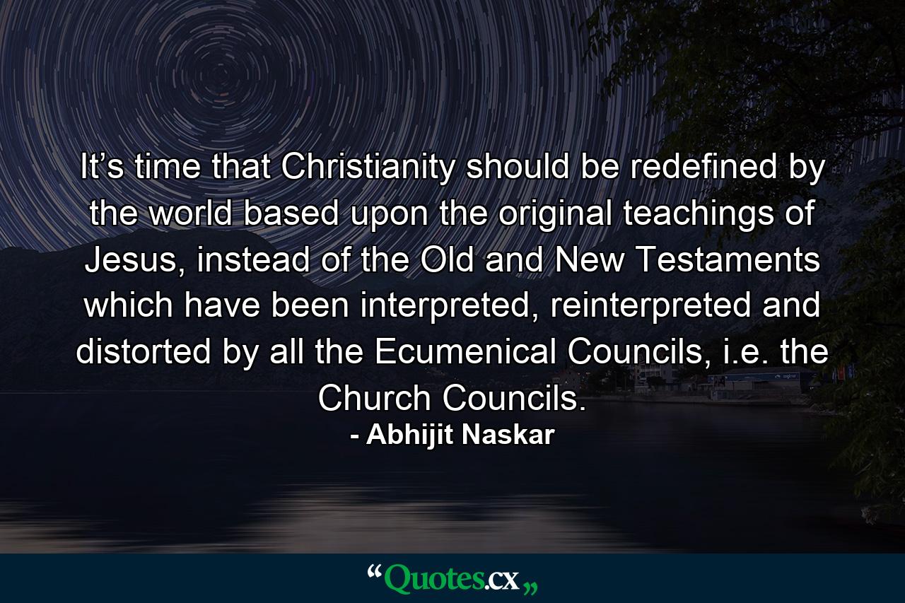 It’s time that Christianity should be redefined by the world based upon the original teachings of Jesus, instead of the Old and New Testaments which have been interpreted, reinterpreted and distorted by all the Ecumenical Councils, i.e. the Church Councils. - Quote by Abhijit Naskar