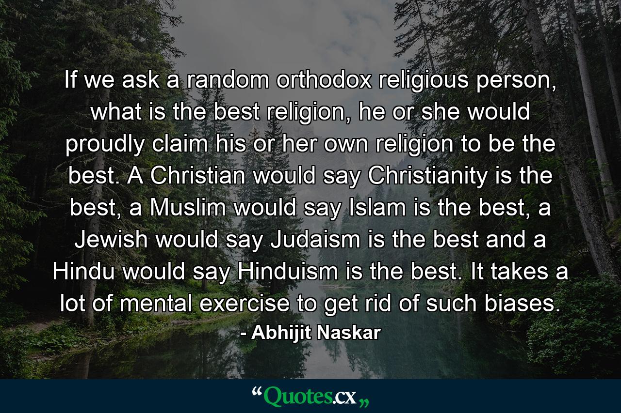 If we ask a random orthodox religious person, what is the best religion, he or she would proudly claim his or her own religion to be the best. A Christian would say Christianity is the best, a Muslim would say Islam is the best, a Jewish would say Judaism is the best and a Hindu would say Hinduism is the best. It takes a lot of mental exercise to get rid of such biases. - Quote by Abhijit Naskar