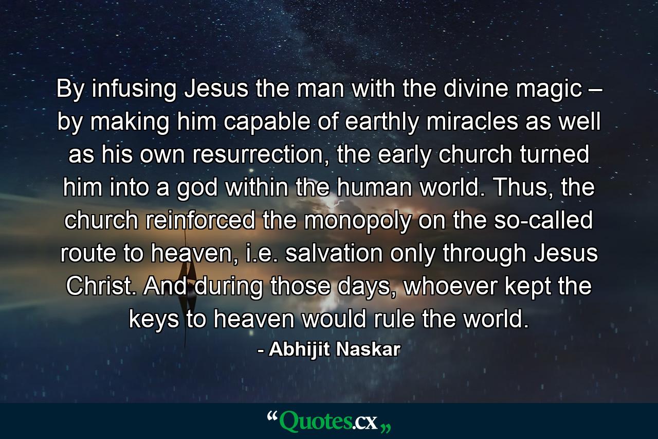 By infusing Jesus the man with the divine magic – by making him capable of earthly miracles as well as his own resurrection, the early church turned him into a god within the human world. Thus, the church reinforced the monopoly on the so-called route to heaven, i.e. salvation only through Jesus Christ. And during those days, whoever kept the keys to heaven would rule the world. - Quote by Abhijit Naskar