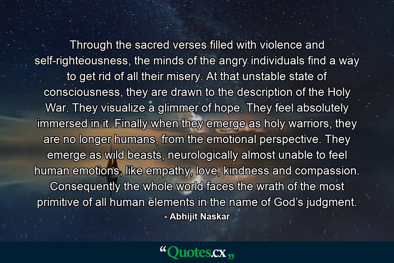 Through the sacred verses filled with violence and self-righteousness, the minds of the angry individuals find a way to get rid of all their misery. At that unstable state of consciousness, they are drawn to the description of the Holy War. They visualize a glimmer of hope. They feel absolutely immersed in it. Finally when they emerge as holy warriors, they are no longer humans, from the emotional perspective. They emerge as wild beasts, neurologically almost unable to feel human emotions, like empathy, love, kindness and compassion. Consequently the whole world faces the wrath of the most primitive of all human elements in the name of God’s judgment. - Quote by Abhijit Naskar