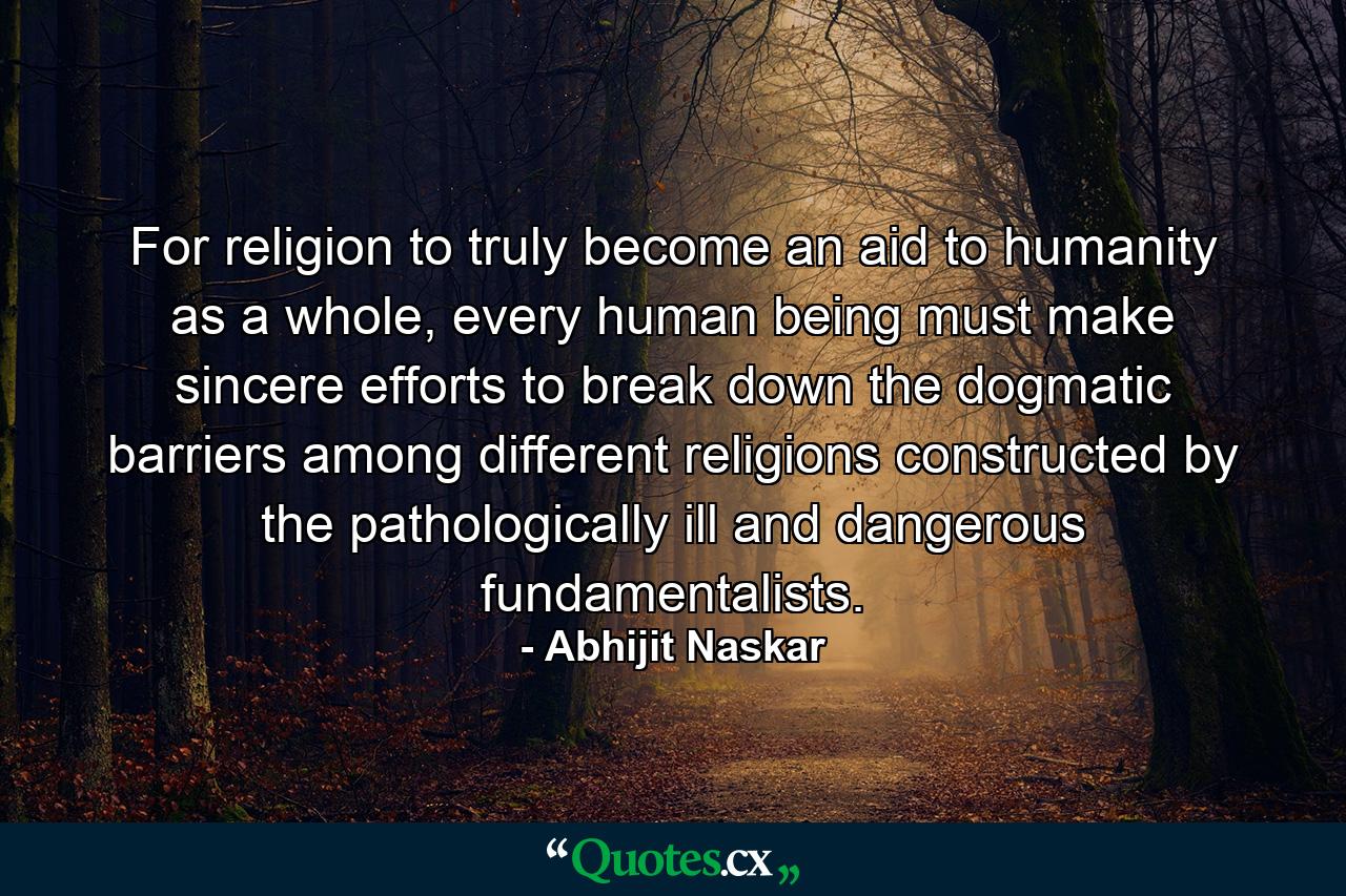 For religion to truly become an aid to humanity as a whole, every human being must make sincere efforts to break down the dogmatic barriers among different religions constructed by the pathologically ill and dangerous fundamentalists. - Quote by Abhijit Naskar