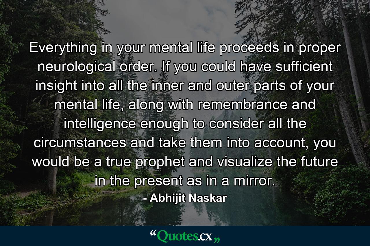 Everything in your mental life proceeds in proper neurological order. If you could have sufficient insight into all the inner and outer parts of your mental life, along with remembrance and intelligence enough to consider all the circumstances and take them into account, you would be a true prophet and visualize the future in the present as in a mirror. - Quote by Abhijit Naskar