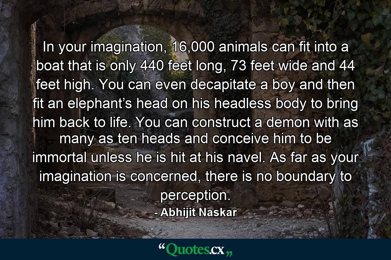 In your imagination, 16,000 animals can fit into a boat that is only 440 feet long, 73 feet wide and 44 feet high. You can even decapitate a boy and then fit an elephant’s head on his headless body to bring him back to life. You can construct a demon with as many as ten heads and conceive him to be immortal unless he is hit at his navel. As far as your imagination is concerned, there is no boundary to perception. - Quote by Abhijit Naskar