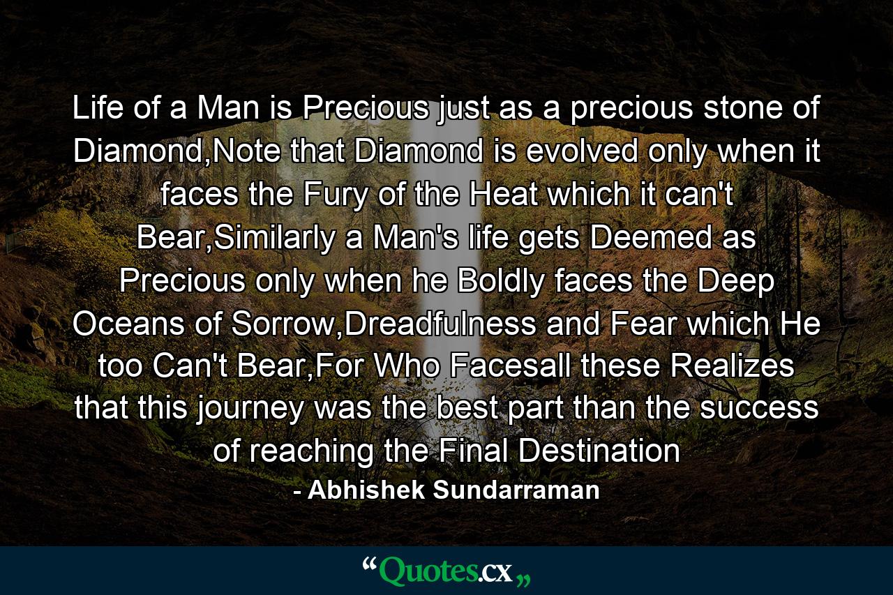 Life of a Man is Precious just as a precious stone of Diamond,Note that Diamond is evolved only when it faces the Fury of the Heat which it can't Bear,Similarly a Man's life gets Deemed as Precious only when he Boldly faces the Deep Oceans of Sorrow,Dreadfulness and Fear which He too Can't Bear,For Who Facesall these Realizes that this journey was the best part than the success of reaching the Final Destination - Quote by Abhishek Sundarraman