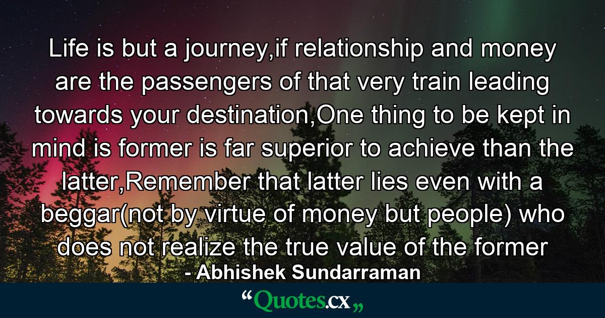 Life is but a journey,if relationship and money are the passengers of that very train leading towards your destination,One thing to be kept in mind is former is far superior to achieve than the latter,Remember that latter lies even with a beggar(not by virtue of money but people) who does not realize the true value of the former - Quote by Abhishek Sundarraman