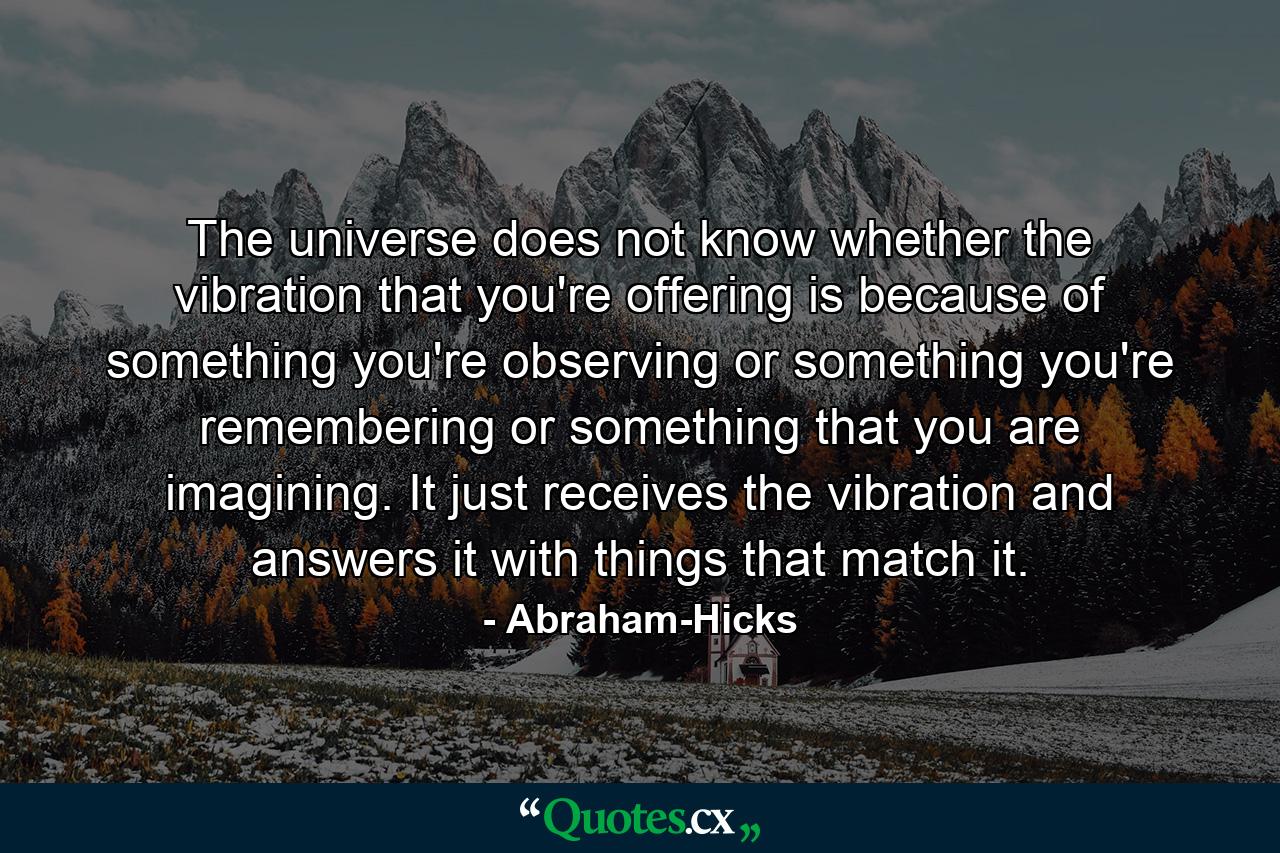 The universe does not know whether the vibration that you're offering is because of something you're observing or something you're remembering or something that you are imagining. It just receives the vibration and answers it with things that match it. - Quote by Abraham-Hicks